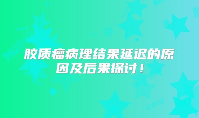 胶质瘤病理结果延迟的原因及后果探讨！