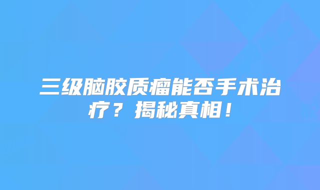 三级脑胶质瘤能否手术治疗？揭秘真相！