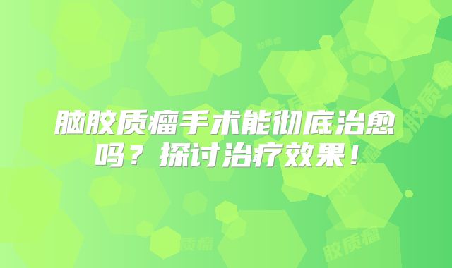 脑胶质瘤手术能彻底治愈吗？探讨治疗效果！