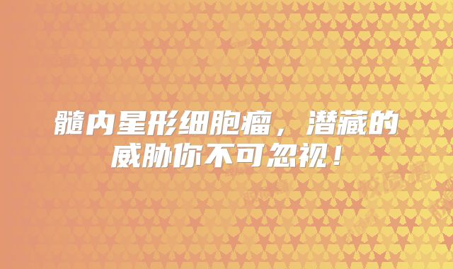 髓内星形细胞瘤，潜藏的威胁你不可忽视！