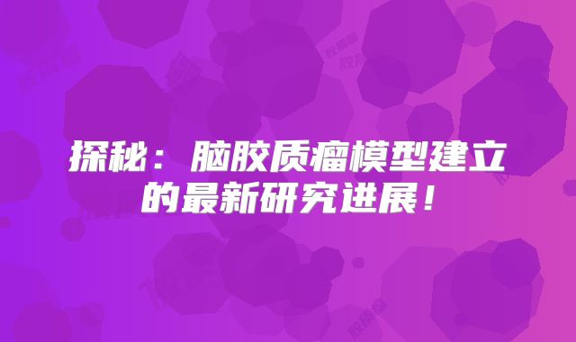 探秘：脑胶质瘤模型建立的最新研究进展！