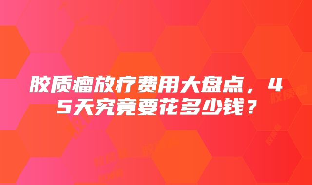 胶质瘤放疗费用大盘点，45天究竟要花多少钱？