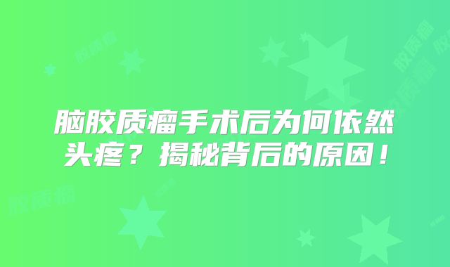 脑胶质瘤手术后为何依然头疼？揭秘背后的原因！