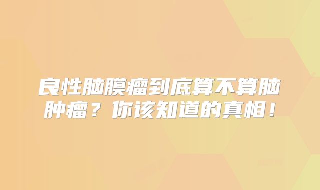 良性脑膜瘤到底算不算脑肿瘤？你该知道的真相！
