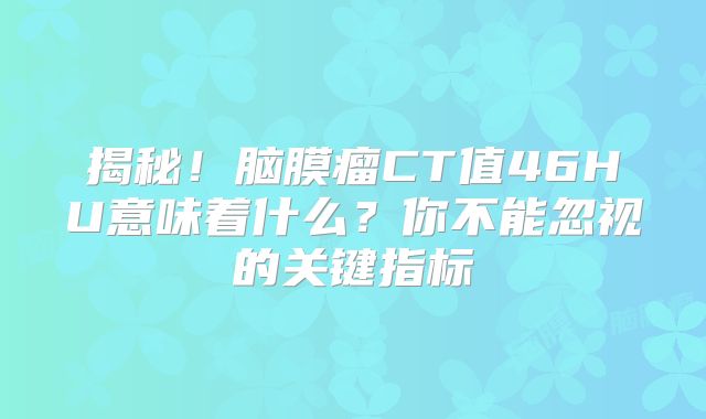 揭秘！脑膜瘤CT值46HU意味着什么？你不能忽视的关键指标