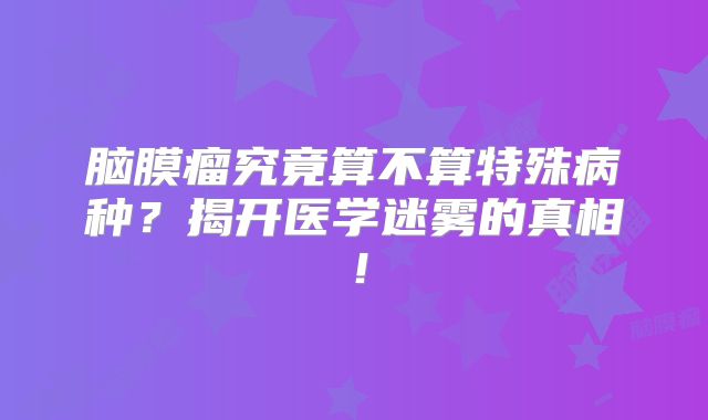 脑膜瘤究竟算不算特殊病种？揭开医学迷雾的真相！