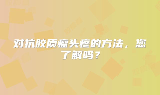 对抗胶质瘤头疼的方法，您了解吗？