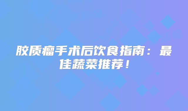 胶质瘤手术后饮食指南：最佳蔬菜推荐！