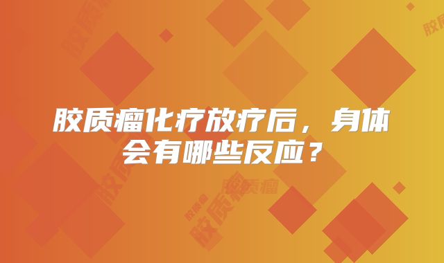 胶质瘤化疗放疗后，身体会有哪些反应？
