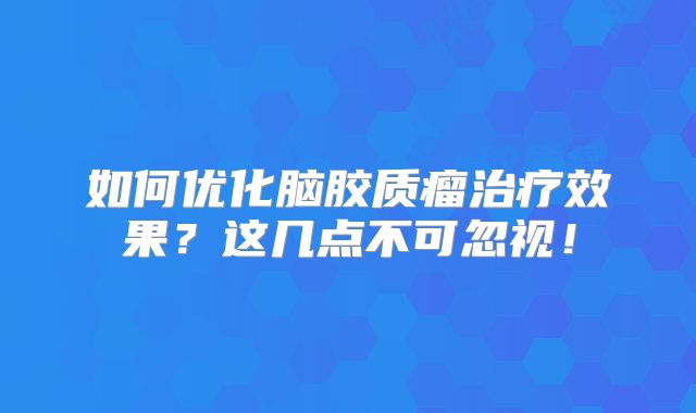 如何优化脑胶质瘤治疗效果？这几点不可忽视！