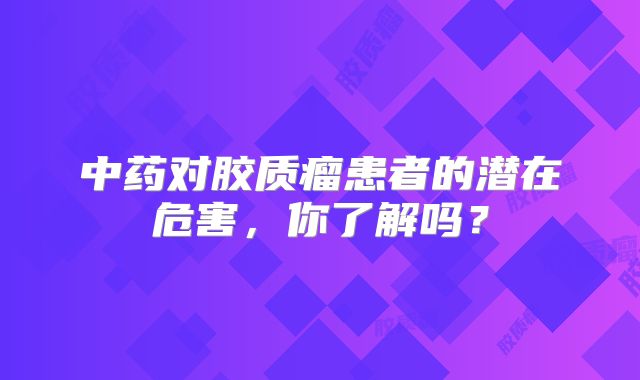 中药对胶质瘤患者的潜在危害，你了解吗？