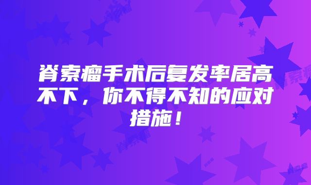 脊索瘤手术后复发率居高不下，你不得不知的应对措施！