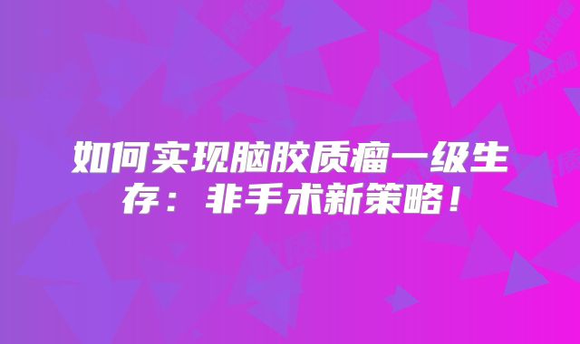 如何实现脑胶质瘤一级生存：非手术新策略！