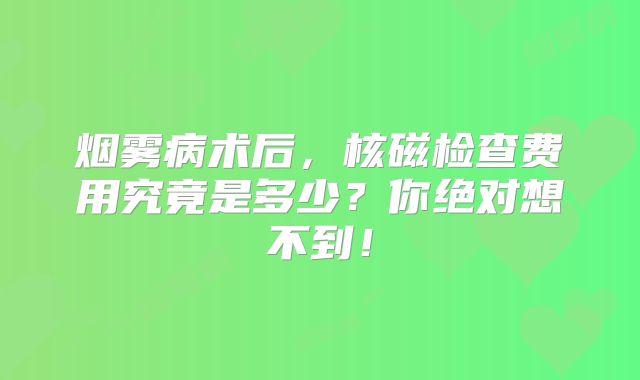 烟雾病术后，核磁检查费用究竟是多少？你绝对想不到！