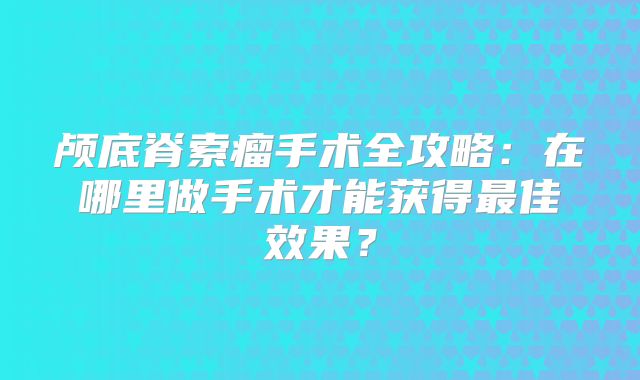 颅底脊索瘤手术全攻略：在哪里做手术才能获得最佳效果？