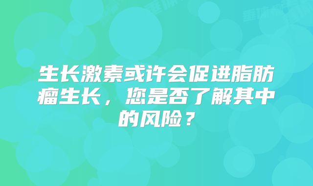 生长激素或许会促进脂肪瘤生长，您是否了解其中的风险？