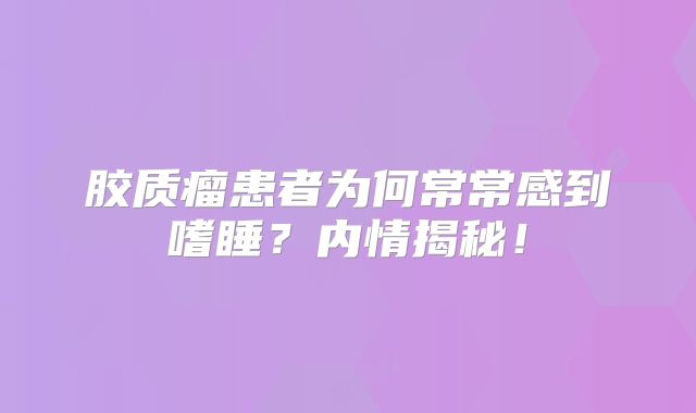 胶质瘤患者为何常常感到嗜睡？内情揭秘！