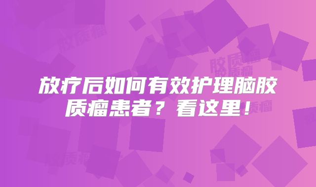 放疗后如何有效护理脑胶质瘤患者？看这里！