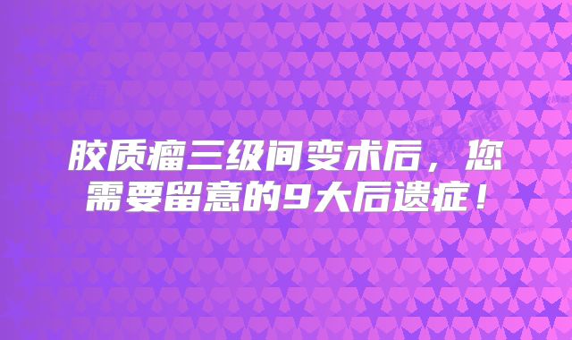 胶质瘤三级间变术后，您需要留意的9大后遗症！