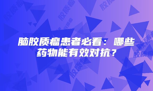 脑胶质瘤患者必看：哪些药物能有效对抗？