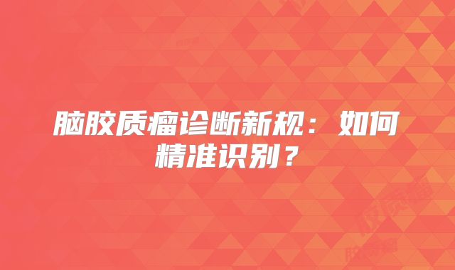 脑胶质瘤诊断新规：如何精准识别？
