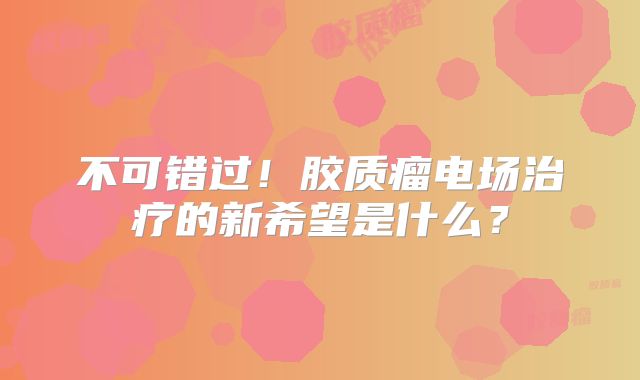 不可错过！胶质瘤电场治疗的新希望是什么？