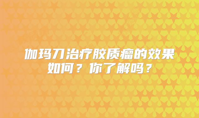 伽玛刀治疗胶质瘤的效果如何？你了解吗？