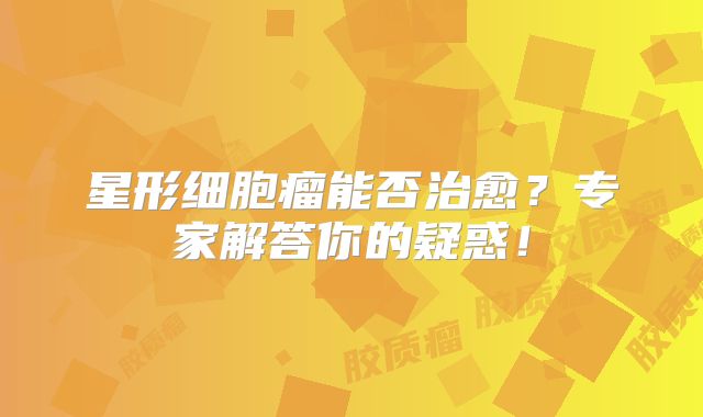 星形细胞瘤能否治愈？专家解答你的疑惑！