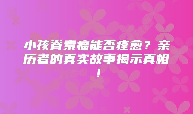 小孩脊索瘤能否痊愈？亲历者的真实故事揭示真相！