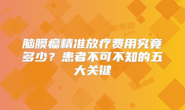 脑膜瘤精准放疗费用究竟多少？患者不可不知的五大关键