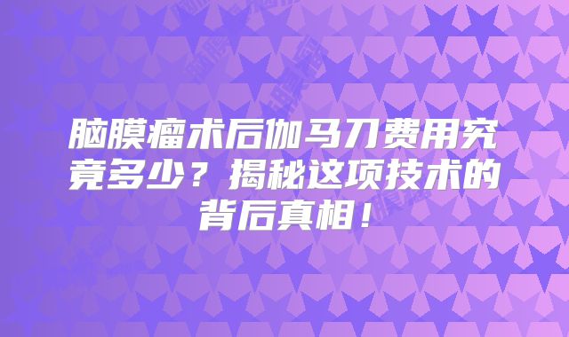 脑膜瘤术后伽马刀费用究竟多少？揭秘这项技术的背后真相！