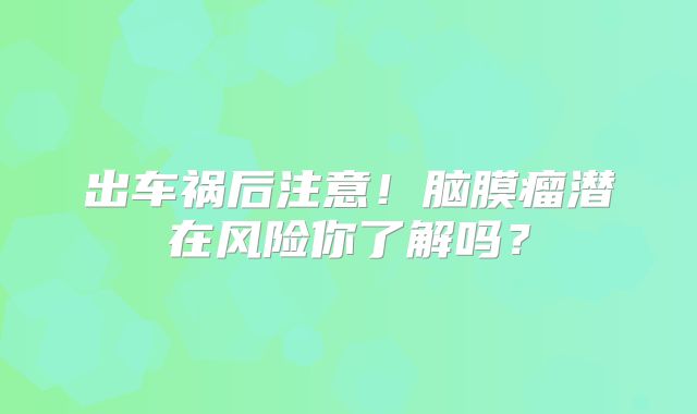 出车祸后注意！脑膜瘤潜在风险你了解吗？