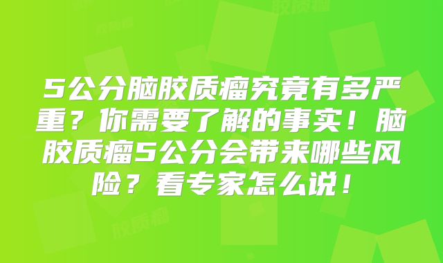 5公分脑胶质瘤究竟有多严重？你需要了解的事实！脑胶质瘤5公分会带来哪些风险？看专家怎么说！