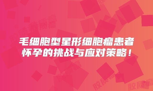 毛细胞型星形细胞瘤患者怀孕的挑战与应对策略！