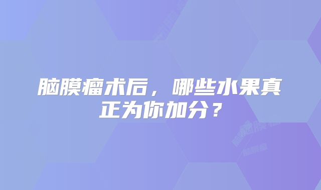 脑膜瘤术后，哪些水果真正为你加分？