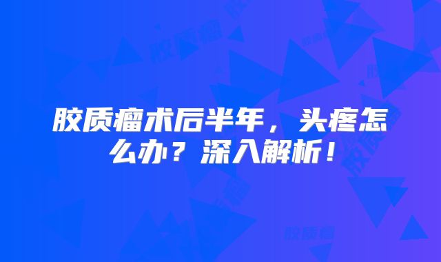 胶质瘤术后半年，头疼怎么办？深入解析！