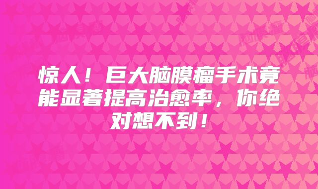 惊人！巨大脑膜瘤手术竟能显著提高治愈率，你绝对想不到！