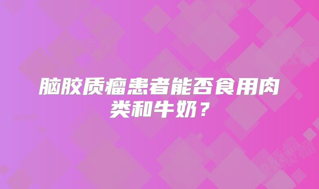 脑胶质瘤患者能否食用肉类和牛奶？