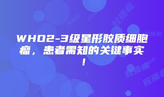 WHO2-3级星形胶质细胞瘤，患者需知的关键事实！