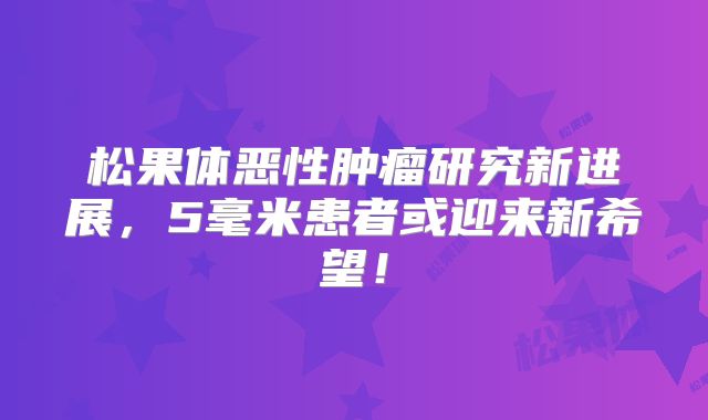 松果体恶性肿瘤研究新进展，5毫米患者或迎来新希望！