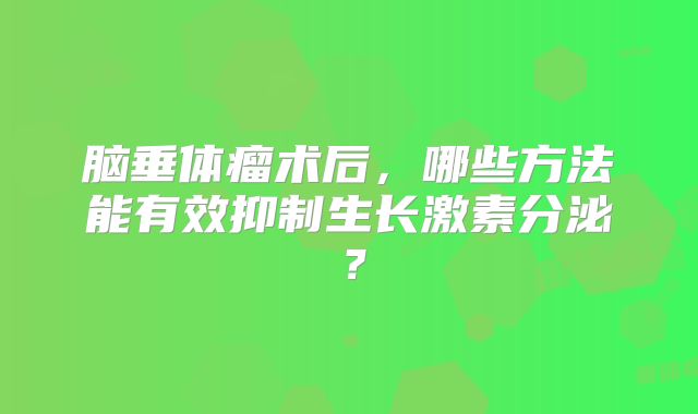 脑垂体瘤术后，哪些方法能有效抑制生长激素分泌？