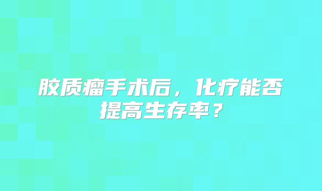 胶质瘤手术后，化疗能否提高生存率？