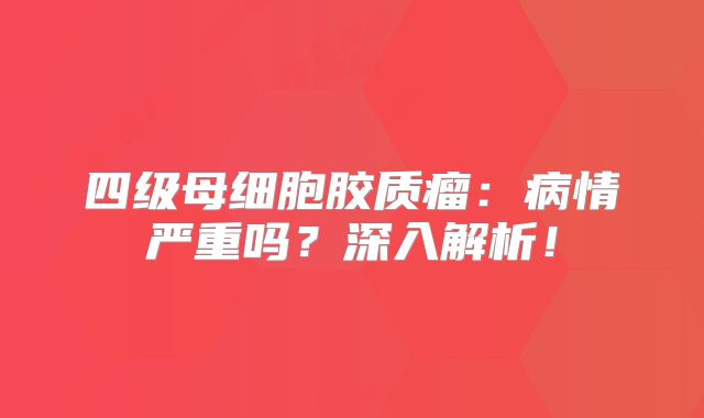 四级母细胞胶质瘤：病情严重吗？深入解析！