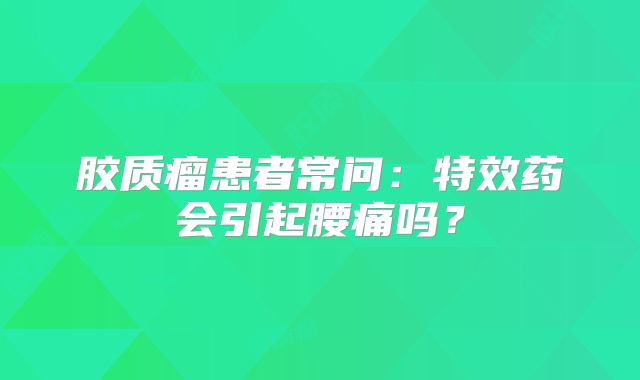胶质瘤患者常问：特效药会引起腰痛吗？