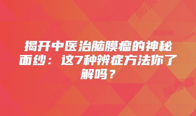 揭开中医治脑膜瘤的神秘面纱：这7种辨症方法你了解吗？