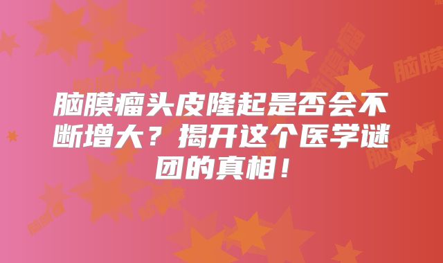 脑膜瘤头皮隆起是否会不断增大？揭开这个医学谜团的真相！