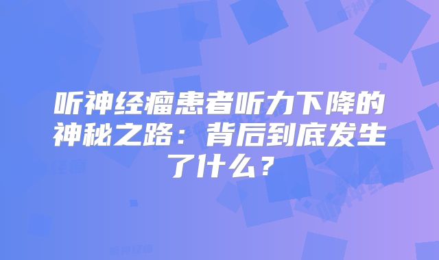 听神经瘤患者听力下降的神秘之路：背后到底发生了什么？