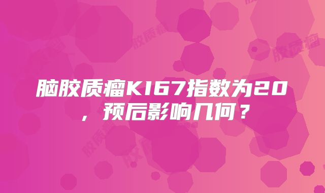 脑胶质瘤KI67指数为20，预后影响几何？
