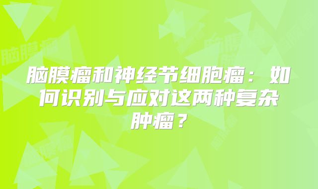 脑膜瘤和神经节细胞瘤：如何识别与应对这两种复杂肿瘤？
