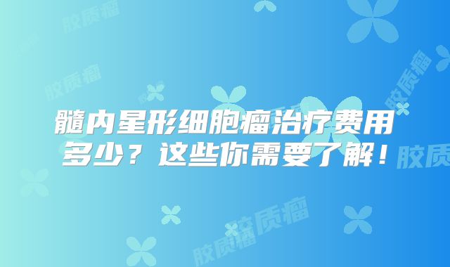 髓内星形细胞瘤治疗费用多少？这些你需要了解！